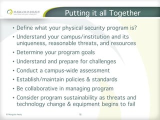 ©	Margolis	Healy	
Putting it all Together
•  Define what your physical security program is?
•  Understand your campus/institution and its
uniqueness, reasonable threats, and resources
•  Determine your program goals
•  Understand and prepare for challenges
•  Conduct a campus-wide assessment
•  Establish/maintain policies & standards
•  Be collaborative in managing program
•  Consider program sustainability as threats and
technology change & equipment begins to fail
18
 