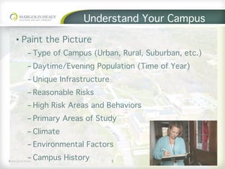 ©	Margolis	Healy	
Understand Your Campus
5
•  Paint the Picture
- Type of Campus (Urban, Rural, Suburban, etc.)
- Daytime/Evening Population (Time of Year)
- Unique Infrastructure
- Reasonable Risks
- High Risk Areas and Behaviors
- Primary Areas of Study
- Climate
- Environmental Factors
- Campus History
 