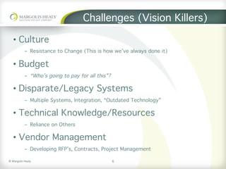 ©	Margolis	Healy	
Challenges (Vision Killers)
•  Culture
-  Resistance to Change (This is how we’ve always done it)
•  Budget
-  “Who’s going to pay for all this”?
•  Disparate/Legacy Systems
-  Multiple Systems, Integration, “Outdated Technology”
•  Technical Knowledge/Resources
-  Reliance on Others
•  Vendor Management
-  Developing RFP’s, Contracts, Project Management
6
 