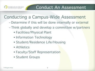 ©	Margolis	Healy	
Conduct An Assessment
Conducting a Campus-Wide Assessment
- Determine if this will be done internally or external
- Think globally and develop a committee w/partners
§  Facilities/Physical Plant
§  Information Technology
§  Student/Residence Life/Housing
§  Athletics
§  Faculty/Staff Representation
§  Student Groups
8
 
