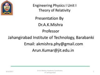 Engineering Physics I Unit I
Theory of Relativity
Presentation By
Dr.A.K.Mishra
Professor
Jahangirabad Institute of Technology, Barabanki
Email: akmishra.phy@gmail.com
Arun.Kumar@jit.edu.in
9/13/2017
Dr A K Mishra, Academic Coordinator,
JIT Jahangirabad
1
 