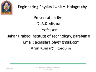 Engineering Physics I Unit v Holography
Presentation By
Dr.A.K.Mishra
Professor
Jahangirabad Institute of Technology, Barabanki
Email: akmishra.phy@gmail.com
Arun.Kumar@jit.edu.in
6/24/2017
Dr A K Mishra, Academic Coordinator,
JIT Jahangirabad
1
 