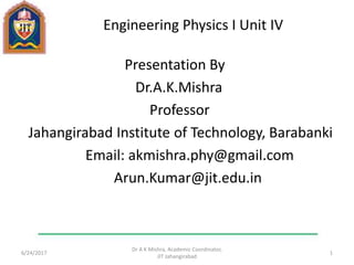 Engineering Physics I Unit IV
Presentation By
Dr.A.K.Mishra
Professor
Jahangirabad Institute of Technology, Barabanki
Email: akmishra.phy@gmail.com
Arun.Kumar@jit.edu.in
6/24/2017
Dr A K Mishra, Academic Coordinator,
JIT Jahangirabad
1
 