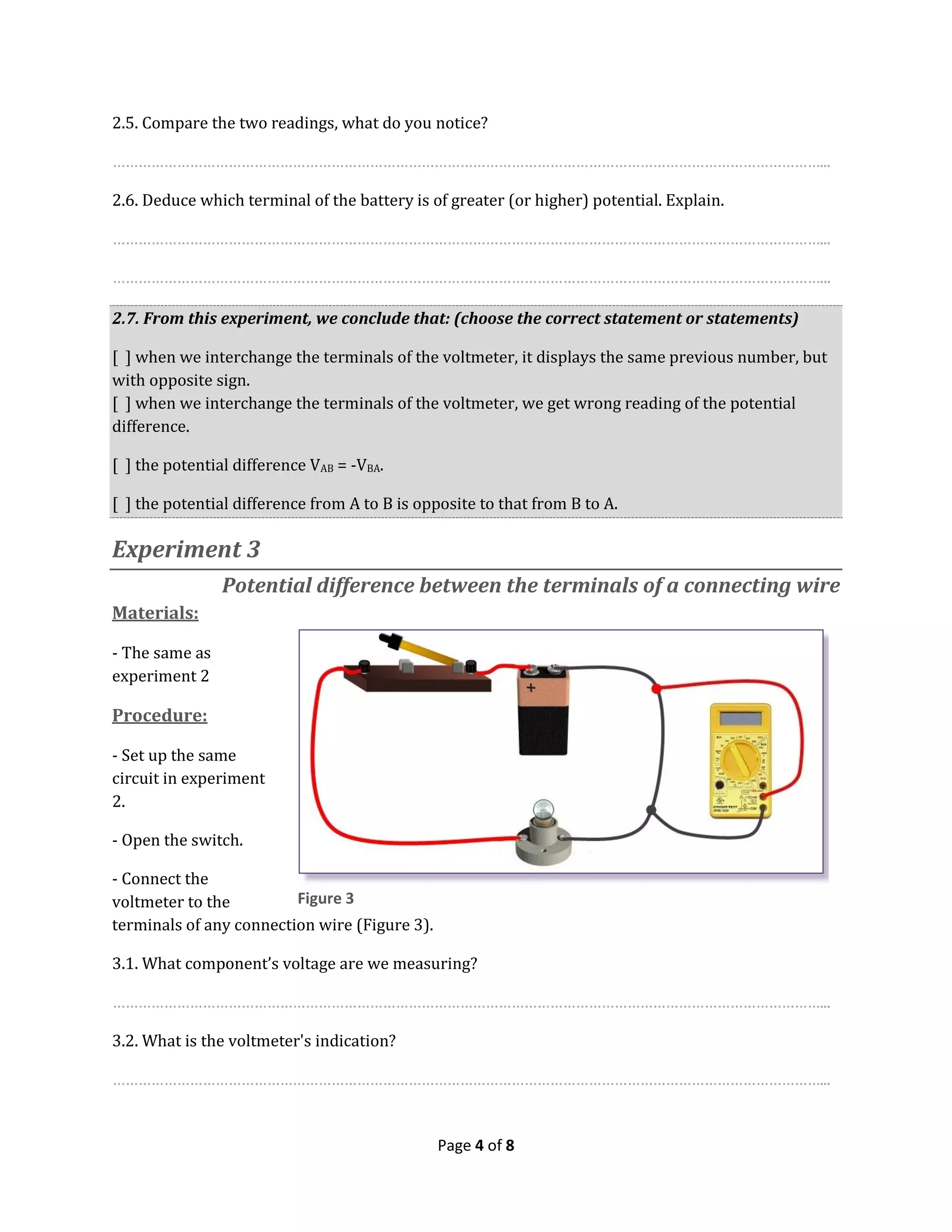 Page 4 of 8
2.5. Compare the two readings, what do you notice?
…………………………………………………………………………………………………………………………………………………...
2.6. Deduce which terminal of the battery is of greater (or higher) potential. Explain.
…………………………………………………………………………………………………………………………………………………...
…………………………………………………………………………………………………………………………………………………...
2.7. From this experiment, we conclude that: (choose the correct statement or statements)
[ ] when we interchange the terminals of the voltmeter, it displays the same previous number, but
with opposite sign.
[ ] when we interchange the terminals of the voltmeter, we get wrong reading of the potential
difference.
[ ] the potential difference VAB = -VBA.
[ ] the potential difference from A to B is opposite to that from B to A.
Experiment 3
Potential difference between the terminals of a connecting wire
Materials:
- The same as
experiment 2
Procedure:
- Set up the same
circuit in experiment
2.
- Open the switch.
- Connect the
voltmeter to the
terminals of any connection wire (Figure 3).
3.1. What component’s voltage are we measuring?
…………………………………………………………………………………………………………………………………………………...
3.2. What is the voltmeter's indication?
…………………………………………………………………………………………………………………………………………………...
Figure 3
 