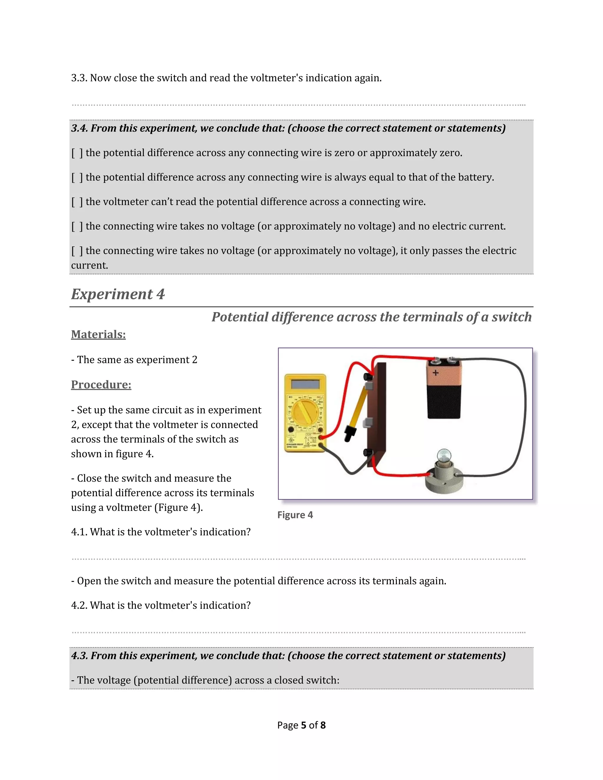 Page 5 of 8
3.3. Now close the switch and read the voltmeter's indication again.
…………………………………………………………………………………………………………………………………………………...
3.4. From this experiment, we conclude that: (choose the correct statement or statements)
[ ] the potential difference across any connecting wire is zero or approximately zero.
[ ] the potential difference across any connecting wire is always equal to that of the battery.
[ ] the voltmeter can’t read the potential difference across a connecting wire.
[ ] the connecting wire takes no voltage (or approximately no voltage) and no electric current.
[ ] the connecting wire takes no voltage (or approximately no voltage), it only passes the electric
current.
Experiment 4
Potential difference across the terminals of a switch
Materials:
- The same as experiment 2
Procedure:
- Set up the same circuit as in experiment
2, except that the voltmeter is connected
across the terminals of the switch as
shown in figure 4.
- Close the switch and measure the
potential difference across its terminals
using a voltmeter (Figure 4).
4.1. What is the voltmeter's indication?
…………………………………………………………………………………………………………………………………………………...
- Open the switch and measure the potential difference across its terminals again.
4.2. What is the voltmeter's indication?
…………………………………………………………………………………………………………………………………………………...
4.3. From this experiment, we conclude that: (choose the correct statement or statements)
- The voltage (potential difference) across a closed switch:
Figure 4
 