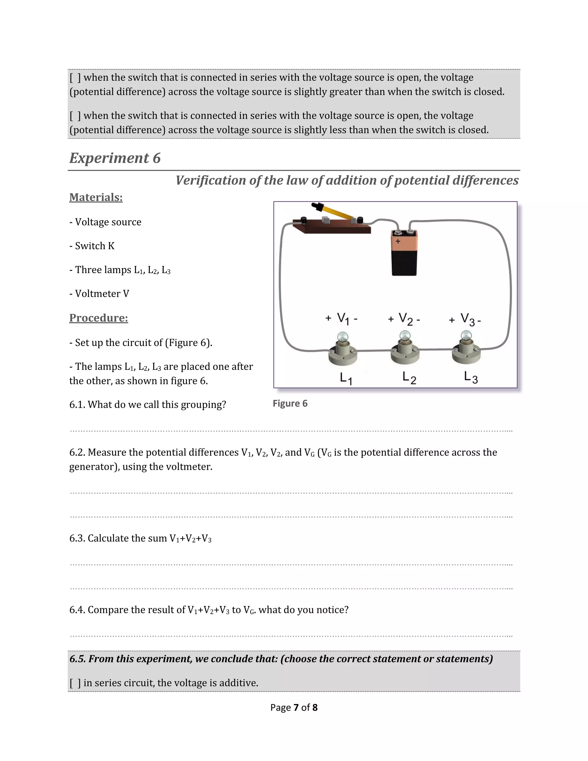 Page 7 of 8
[ ] when the switch that is connected in series with the voltage source is open, the voltage
(potential difference) across the voltage source is slightly greater than when the switch is closed.
[ ] when the switch that is connected in series with the voltage source is open, the voltage
(potential difference) across the voltage source is slightly less than when the switch is closed.
Experiment 6
Verification of the law of addition of potential differences
Materials:
- Voltage source
- Switch K
- Three lamps L1, L2, L3
- Voltmeter V
Procedure:
- Set up the circuit of (Figure 6).
- The lamps L1, L2, L3 are placed one after
the other, as shown in figure 6.
6.1. What do we call this grouping?
…………………………………………………………………………………………………………………………………………………...
6.2. Measure the potential differences V1, V2, V2, and VG (VG is the potential difference across the
generator), using the voltmeter.
…………………………………………………………………………………………………………………………………………………...
…………………………………………………………………………………………………………………………………………………...
6.3. Calculate the sum V1+V2+V3
…………………………………………………………………………………………………………………………………………………...
…………………………………………………………………………………………………………………………………………………...
6.4. Compare the result of V1+V2+V3 to VG. what do you notice?
…………………………………………………………………………………………………………………………………………………...
6.5. From this experiment, we conclude that: (choose the correct statement or statements)
[ ] in series circuit, the voltage is additive.
Figure 6
 