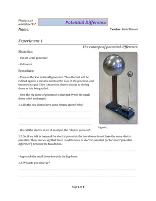 Page 1 of 8
Physics Lab
worksheet# 2 Potential Difference
Name: Teacher: Farid Minawi
Experiment 1
The concept of potential difference
Materials:
- Van de Graaf generator
- Voltmeter
Procedure:
- Turn on the Van de Graaff generator. Then the belt will be
rubbed against a metallic comb at the base of the generato, and
become charged. Then it transfers electric charge to the big
dome as it is being rolled.
- Now the big dome of generator is charged. While the small
dome is left uncharged.
1.1. Do the two domes have same electric states? Why?
……………………………………………………………………………………………
……………………………………………………………………………………………
……………………………………………………………………………………………
- We call the electric state of an object the “electric potential”.
1.2. So, if we talk in terms of the electric potential, the two domes do not have the same electric
potential. Then, can we say that there is a difference in electric potential (or for short “potential
difference”) between the two domes.
…………………………………………………………………………………………………………………………………………………...
- Approach the small dome towards the big dome.
1.3. What do you observe?
…………………………………………………………………………………………………………………………………………………...
…………………………………………………………………………………………………………………………………………………...
Figure 1
 