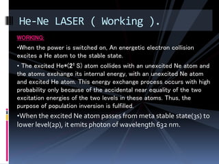 WORKING:
•When the power is switched on, An energetic electron collision
excites a He atom to the stable state.
• The excited He*(21 S) atom collides with an unexcited Ne atom and
the atoms exchange its internal energy, with an unexcited Ne atom
and excited He atom. This energy exchange process occurs with high
probability only because of the accidental near equality of the two
excitation energies of the two levels in these atoms. Thus, the
purpose of population inversion is fulfilled.
•When the excited Ne atom passes from meta stable state(3s) to
lower level(2p), it emits photon of wavelength 632 nm.
He-Ne LASER ( Working ).
 