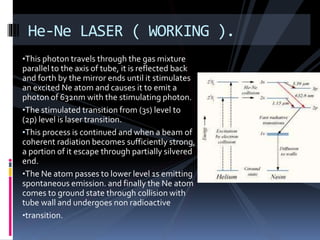 •This photon travels through the gas mixture
parallel to the axis of tube, it is reflected back
and forth by the mirror ends until it stimulates
an excited Ne atom and causes it to emit a
photon of 632nm with the stimulating photon.
•The stimulated transition from (3s) level to
(2p) level is laser transition.
•This process is continued and when a beam of
coherent radiation becomes sufficiently strong,
a portion of it escape through partially silvered
end.
•The Ne atom passes to lower level 1s emitting
spontaneous emission. and finally the Ne atom
comes to ground state through collision with
tube wall and undergoes non radioactive
•transition.
He-Ne LASER ( WORKING ).
 