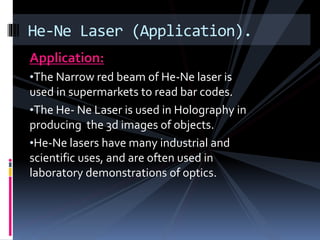 Application:
•The Narrow red beam of He-Ne laser is
used in supermarkets to read bar codes.
•The He- Ne Laser is used in Holography in
producing the 3d images of objects.
•He-Ne lasers have many industrial and
scientific uses, and are often used in
laboratory demonstrations of optics.
He-Ne Laser (Application).
 