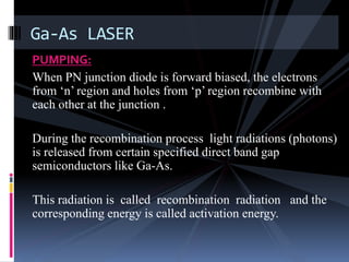 PUMPING:
When PN junction diode is forward biased, the electrons
from ‘n’ region and holes from ‘p’ region recombine with
each other at the junction .
During the recombination process light radiations (photons)
is released from certain specified direct band gap
semiconductors like Ga-As.
This radiation is called recombination radiation and the
corresponding energy is called activation energy.
Ga-As LASER
 