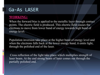 WORKING:
When the forward bias is applied to the metallic layer through contact
points. The electric field is produced. This electric field causes the
electrons to move from lower band of energy towards high band of
energy level.
Population inversion take place at the higher band of energy level and
when the electrons falls back at the lower energy band, it emits light,
through the polished end of the laser.
Cross reflection of the light take place which multiplies strength of
laser beam. At the end strong beam of laser comes out through the
partially polished end.
Ga-As LASER
 