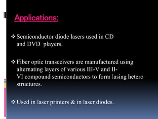 Applications:
Semiconductor diode lasers used in CD
and DVD players.
Fiber optic transceivers are manufactured using
alternating layers of various III-V and II-
VI compound semiconductors to form lasing hetero
structures.
Used in laser printers & in laser diodes.
 