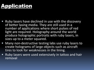 Application
 Ruby lasers have declined in use with the discovery
of better lasing media. They are still used in a
number of applications where short pulses of red
light are required. Holography around the world
produce holographic portraits with ruby lasers, in
sizes up to a meter squared.
 Many non-destructive testing labs use ruby lasers to
create holograms of large objects such as aircraft
tires to look for weaknesses in the lining.
 Ruby lasers were used extensively in tattoo and hair
removal
 