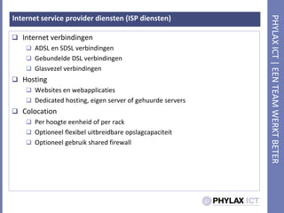 Internet service provider diensten (ISP diensten)Internet verbindingenADSL en SDSL verbindingenGebundelde DSL verbindingenGlasvezelverbindingenHostingWebsites en webapplicatiesDedicated hosting, eigen server of gehuurde serversColocationPer hoogteeenheid of per rackOptioneelflexibeluitbreidbareopslagcapaciteitOptioneelgebruik shared firewall