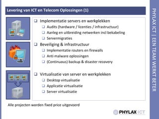 Levering van ICT en Telecom Oplossingen (1)Implementatie servers en werkplekkenAudits (hardware / licenties / infrastructuur)Aanleg en uitbreiding netwerken incl bekabelingServermigratiesBeveiliging & infrastructuurImplementatie routers en firewallsAnti malware oplossingen(Continuous) backup & disaster recoveryVirtualisatie van server en werkplekkenDesktop virtualisatieApplicatie virtualisatieServer virtualisatieAlle projecten worden fixedprice uitgevoerd