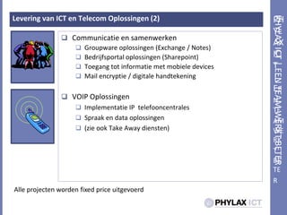 PHYLAX ICT | Een team werktbeterLevering van ICT en Telecom Oplossingen (2)Communicatie en samenwerkenGroupware oplossingen (Exchange / Notes)Bedrijfsportal oplossingen (Sharepoint)Toegang tot informatie met mobiele devicesMail encryptie / digitale handtekeningVOIP OplossingenImplementatie IP  telefooncentralesSpraak en data oplossingen(zie ook TakeAway diensten)Alle projecten worden fixedprice uitgevoerd