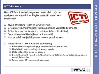 ICT Take AwayHuur ICT functionaliteittegeneenvaste all-in prijs per werkplek per maand door PhylaxverstrektvanuiteenDatacenter.eMailDriveThru (spam en virus filtering)Groupware menu (mailbox, taken en agenda via hosted exchange)Office desktop (bestanden en printers delen + Ms Office)Corporate portal (bedrijfsportal / intranet)Hosted telefonie (telefooncentrale en spraakverkeer)Voordelen ICT Take Away dienstverleningKostenbeheersing: vasteprijs per medewerker per maandFlexibiliteit: per maandbij- of terugschakelenUp to date: altijdnieuwsteversiesBeschikbaarheid: hogebeschikbaarheiddoordatdienstenwordenaangebodenvanuit datacenterFocus: geen ICT beslommeringenmeer