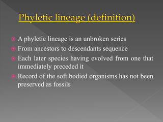  A phyletic lineage is an unbroken series
 From ancestors to descendants sequence
 Each later species having evolved from one that
immediately preceded it
 Record of the soft bodied organisms has not been
preserved as fossils
 