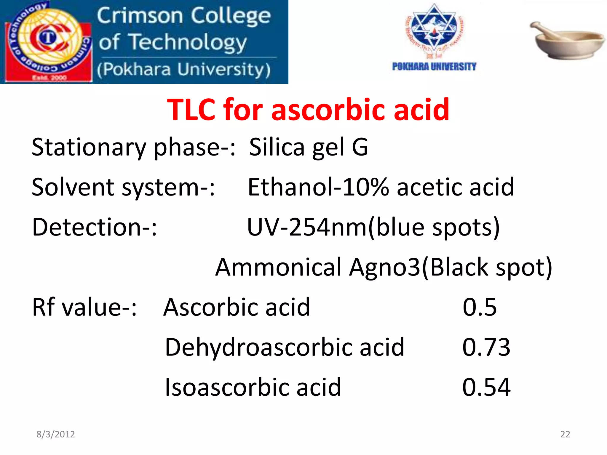 TLC for ascorbic acid
Stationary phase-: Silica gel G
Solvent system-: Ethanol-10% acetic acid
Detection-: UV-254nm(blue spots)
Ammonical Agno3(Black spot)
Rf value-: Ascorbic acid 0.5
Dehydroascorbic acid 0.73
Isoascorbic acid 0.54
8/3/2012 22
 