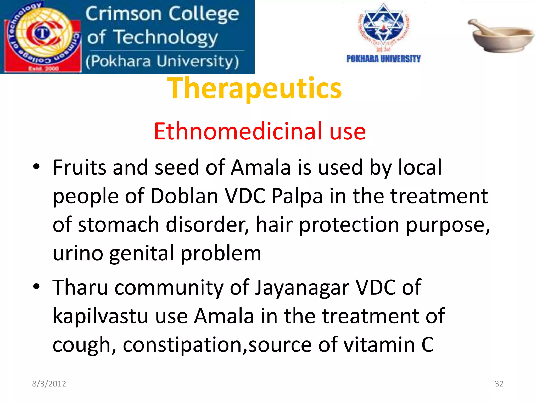 Therapeutics
Ethnomedicinal use
• Fruits and seed of Amala is used by local
people of Doblan VDC Palpa in the treatment
of stomach disorder, hair protection purpose,
urino genital problem
• Tharu community of Jayanagar VDC of
kapilvastu use Amala in the treatment of
cough, constipation,source of vitamin C
8/3/2012 32
 