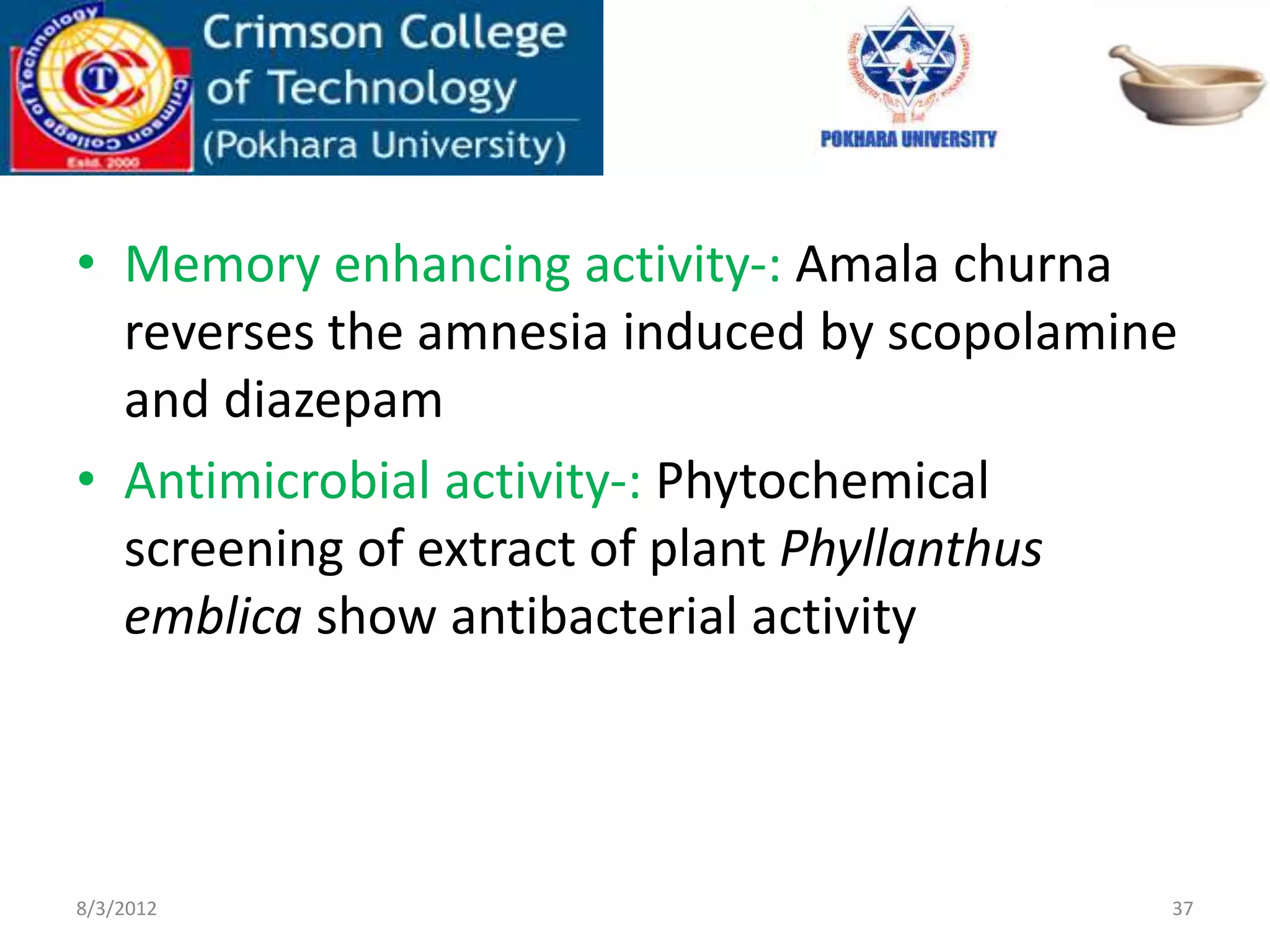 • Memory enhancing activity-: Amala churna
reverses the amnesia induced by scopolamine
and diazepam
• Antimicrobial activity-: Phytochemical
screening of extract of plant Phyllanthus
emblica show antibacterial activity
8/3/2012 37
 