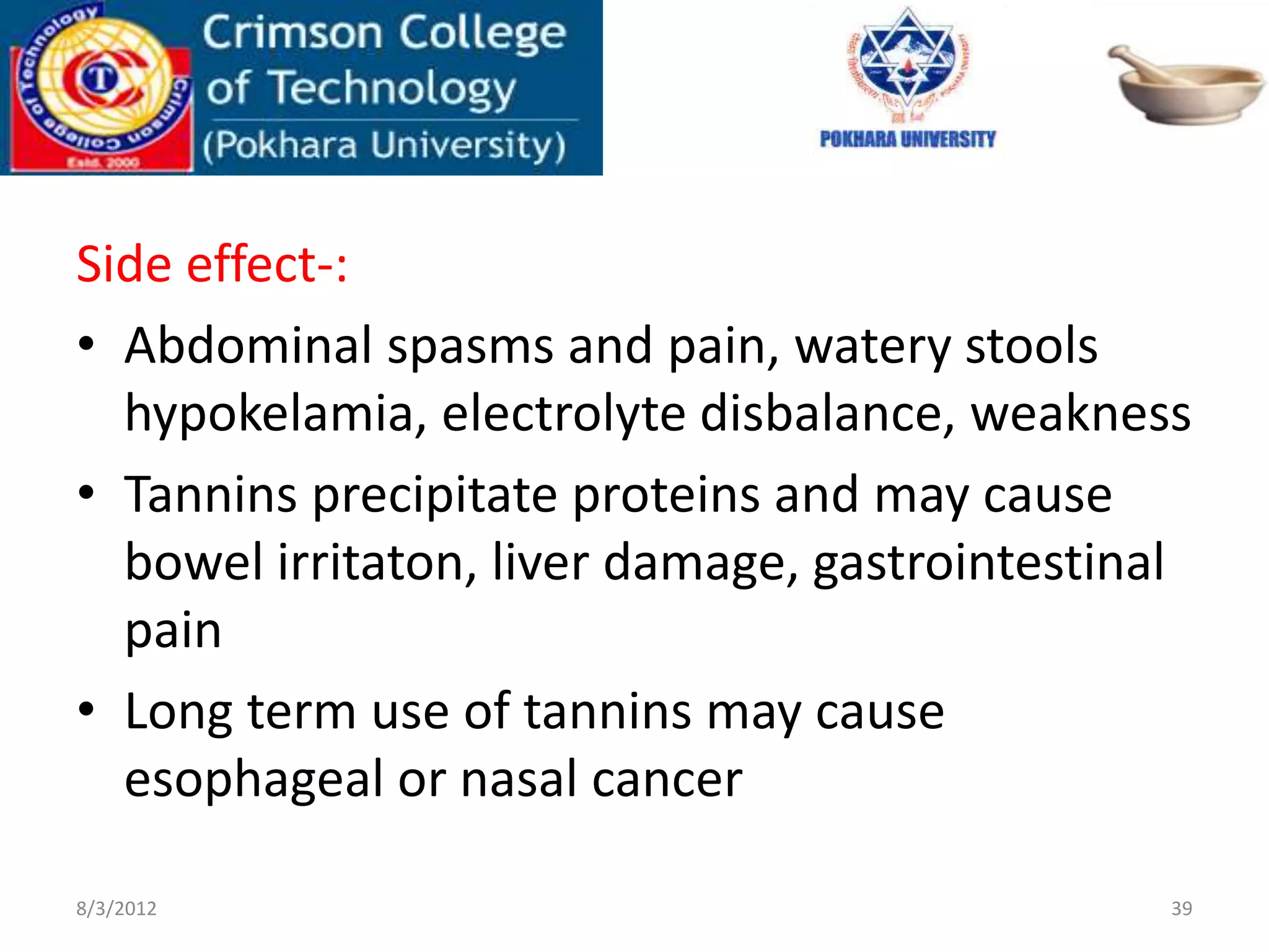 Side effect-:
• Abdominal spasms and pain, watery stools
hypokelamia, electrolyte disbalance, weakness
• Tannins precipitate proteins and may cause
bowel irritaton, liver damage, gastrointestinal
pain
• Long term use of tannins may cause
esophageal or nasal cancer
8/3/2012 39
 
