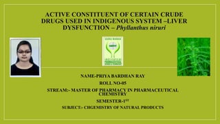 ACTIVE CONSTITUENT OF CERTAIN CRUDE
DRUGS USED IN INDIGENOUS SYSTEM –LIVER
DYSFUNCTION – Phyllanthus niruri
NAME-PRIYA BARDHAN RAY
ROLL NO-05
STREAM:- MASTER OF PHARMACY IN PHARMACEUTICAL
CHEMISTRY
SEMESTER-1ST
SUBJECT:- CHGEMISTRY OF NATURAL PRODUCTS
 