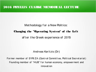 2016 PHYLLIS CLARKE MEMORIAL LECTURE
Met hodology f or a New Polit ics:
Changing the "Operating System" of the Left
af t er t he Greek experience of 2015
Andreas Karit zis (Dr)
Former member of SYRI ZA (Cent ral Commit t ee, Polit ical Secret ariat )
Founding member of “HUB” f or human economy, empower ment and
innovat ion
 