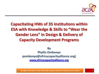 Capacitating HWs of 35 Institutions within
ESA with Knowledge & Skills to “Wear the
Gender Lens” in Design & Delivery of
Capacity Development Programs
By
Phyllis Ombonyo
pombonyo@africacapacityalliance.org)
www.africacapacityalliance.org

Through Partnership, Provide Sustainable Capacity Solutions to Improve Lives in Africa

1

 
