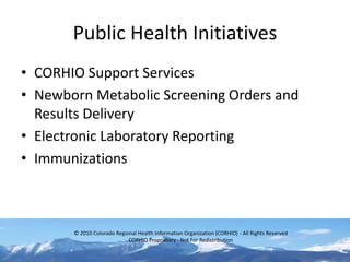 Public Health Initiatives
• CORHIO Support Services
• Newborn Metabolic Screening Orders and
  Results Delivery
• Electronic Laboratory Reporting
• Immunizations



       © 2010 Colorado Regional Health Information Organization (CORHIO) - All Rights Reserved
                            CORHIO Proprietary - Not For Redistribution
 
