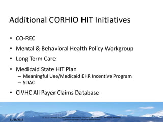 Additional CORHIO HIT Initiatives
• CO-REC
• Mental & Behavioral Health Policy Workgroup
• Long Term Care
• Medicaid State HIT Plan
      – Meaningful Use/Medicaid EHR Incentive Program
      – SDAC
• CIVHC All Payer Claims Database


                © 2011 Colorado Regional Health Information Organization (CORHIO) - All Rights Reserved
                                                                                                          15
11/16/2011                           CORHIO Proprietary - Not For Redistribution
 