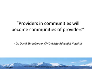 “Providers in communities will
       become communities of providers”

             - Dr. David Ehrenberger, CMO Avista Adventist Hospital




                    © 2011 Colorado Regional Health Information Organization (CORHIO) - All Rights Reserved
                                                                                                              17
11/16/2011                               CORHIO Proprietary - Not For Redistribution
 