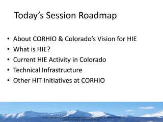 Today’s Session Roadmap

•   About CORHIO & Colorado’s Vision for HIE
•   What is HIE?
•   Current HIE Activity in Colorado
•   Technical Infrastructure
•   Other HIT Initiatives at CORHIO



             © 2011 Colorado Regional Health Information Organization (CORHIO) - All Rights Reserved
                                  CORHIO Proprietary - Not For Redistribution
 