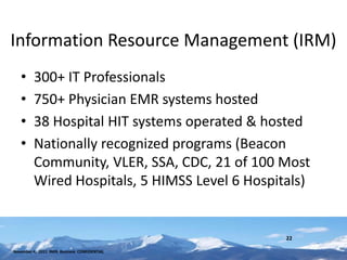 Information Resource Management (IRM)
   •     300+ IT Professionals
   •     750+ Physician EMR systems hosted
   •     38 Hospital HIT systems operated & hosted
   •     Nationally recognized programs (Beacon
         Community, VLER, SSA, CDC, 21 of 100 Most
         Wired Hospitals, 5 HIMSS Level 6 Hospitals)


                                                22

November 4, 2011 INHS Business CONFIDENTIAL
 