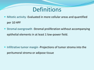 Definitions
 Mitotic activity -Evaluated in more cellular areas and quantified
per 10 HPF
 Stromal overgrowth -Stromal proliferation without accompanying
epithelial elements in at least 1 low-power field.
 Infiltrative tumor margin -Projections of tumor stroma into the
peritumoral stroma or adipose tissue
 