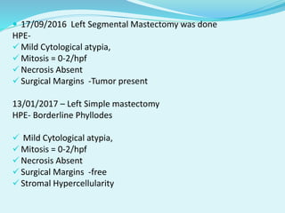  17/09/2016 Left Segmental Mastectomy was done
HPE-
 Mild Cytological atypia,
 Mitosis = 0-2/hpf
 Necrosis Absent
 Surgical Margins -Tumor present
13/01/2017 – Left Simple mastectomy
HPE- Borderline Phyllodes
 Mild Cytological atypia,
 Mitosis = 0-2/hpf
 Necrosis Absent
 Surgical Margins -free
 Stromal Hypercellularity
 