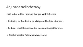 Adjuvant radiotherapy
•Not indicated for tumours that are Widely Excised
• Indicated for Borderline or Malignant Phyllodes tumours
• Reduces Local Recurrence but does not impact Survival.
• Rarely indicated following Mastectomy
 