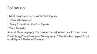 Follow up
• Most recurrence occur within first 2 years
• Clinical Follow-Up:
• Every 6 months in the First 2 years
• Then Annually
Annual Mammography: for Lumpectomy & Wide Local Excision cases
Chest X-ray/Chest Computed Tomography: 6 Monthly For Large (≥5 cm)
or Malignant Phyllodes Tumours
 