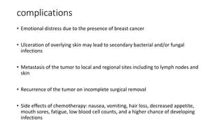 complications
• Emotional distress due to the presence of breast cancer
• Ulceration of overlying skin may lead to secondary bacterial and/or fungal
infections
• Metastasis of the tumor to local and regional sites including to lymph nodes and
skin
• Recurrence of the tumor on incomplete surgical removal
• Side effects of chemotherapy: nausea, vomiting, hair loss, decreased appetite,
mouth sores, fatigue, low blood cell counts, and a higher chance of developing
infections
 