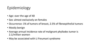Epidemiology
• Age: over the age of 40
• Sex: almost exclusively on females
• Occurrence: 1% of tumors of breast, 2.5% of fibroepithelial tumors
• Mostly benign
• Average annual incidence rate of malignant phyllodes tumor is
2.1/million women
• May be associated with Li Freumani syndrome
 