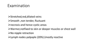 Examination
Stretched,red,dilated veins
Smooth ,non tender, fluctuant
necrosis and hence cystic areas
Warmer,notfixed to skin or deeper muscles or chest wall
No nipple retraction
Lymph nodes palpaple (20%) (mostly reactive
 