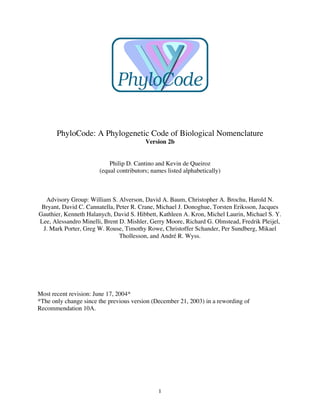 1
PhyloCode: A Phylogenetic Code of Biological Nomenclature
Version 2b
Philip D. Cantino and Kevin de Queiroz
(equal contributors; names listed alphabetically)
Advisory Group: William S. Alverson, David A. Baum, Christopher A. Brochu, Harold N.
Bryant, David C. Cannatella, Peter R. Crane, Michael J. Donoghue, Torsten Eriksson, Jacques
Gauthier, Kenneth Halanych, David S. Hibbett, Kathleen A. Kron, Michel Laurin, Michael S. Y.
Lee, Alessandro Minelli, Brent D. Mishler, Gerry Moore, Richard G. Olmstead, Fredrik Pleijel,
J. Mark Porter, Greg W. Rouse, Timothy Rowe, Christoffer Schander, Per Sundberg, Mikael
Thollesson, and André R. Wyss.
Most recent revision: June 17, 2004*
*The only change since the previous version (December 21, 2003) in a rewording of
Recommendation 10A.
 