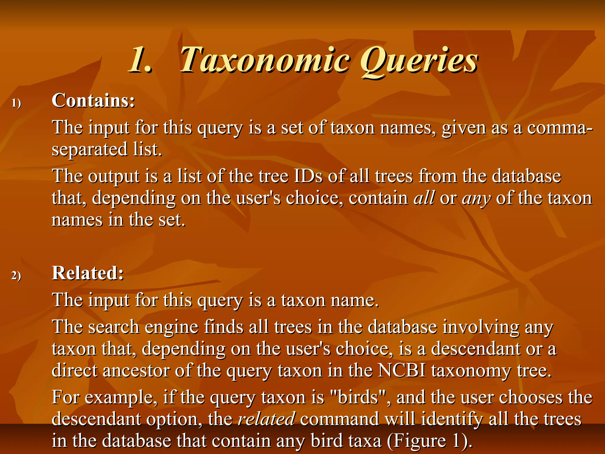 1.1. Taxonomic QueriesTaxonomic Queries
1)1) Contains:Contains:
The input for this query is a set of taxon names, given as a comma-The input for this query is a set of taxon names, given as a comma-
separated list.separated list.
The output is a list of the tree IDs of all trees from the databaseThe output is a list of the tree IDs of all trees from the database
that, depending on the user's choice, containthat, depending on the user's choice, contain allall oror anyany of the taxonof the taxon
names in the set.names in the set.
2)2) Related:Related:
The input for this query is a taxon name.The input for this query is a taxon name.
The search engine finds all trees in the database involving anyThe search engine finds all trees in the database involving any
taxon that, depending on the user's choice, is a descendant or ataxon that, depending on the user's choice, is a descendant or a
direct ancestor of the query taxon in the NCBI taxonomy tree.direct ancestor of the query taxon in the NCBI taxonomy tree.
For example, if the query taxon is "birds", and the user chooses theFor example, if the query taxon is "birds", and the user chooses the
descendant option, thedescendant option, the relatedrelated command will identify all the treescommand will identify all the trees
in the database that contain any bird taxa (Figure 1).in the database that contain any bird taxa (Figure 1).
 
