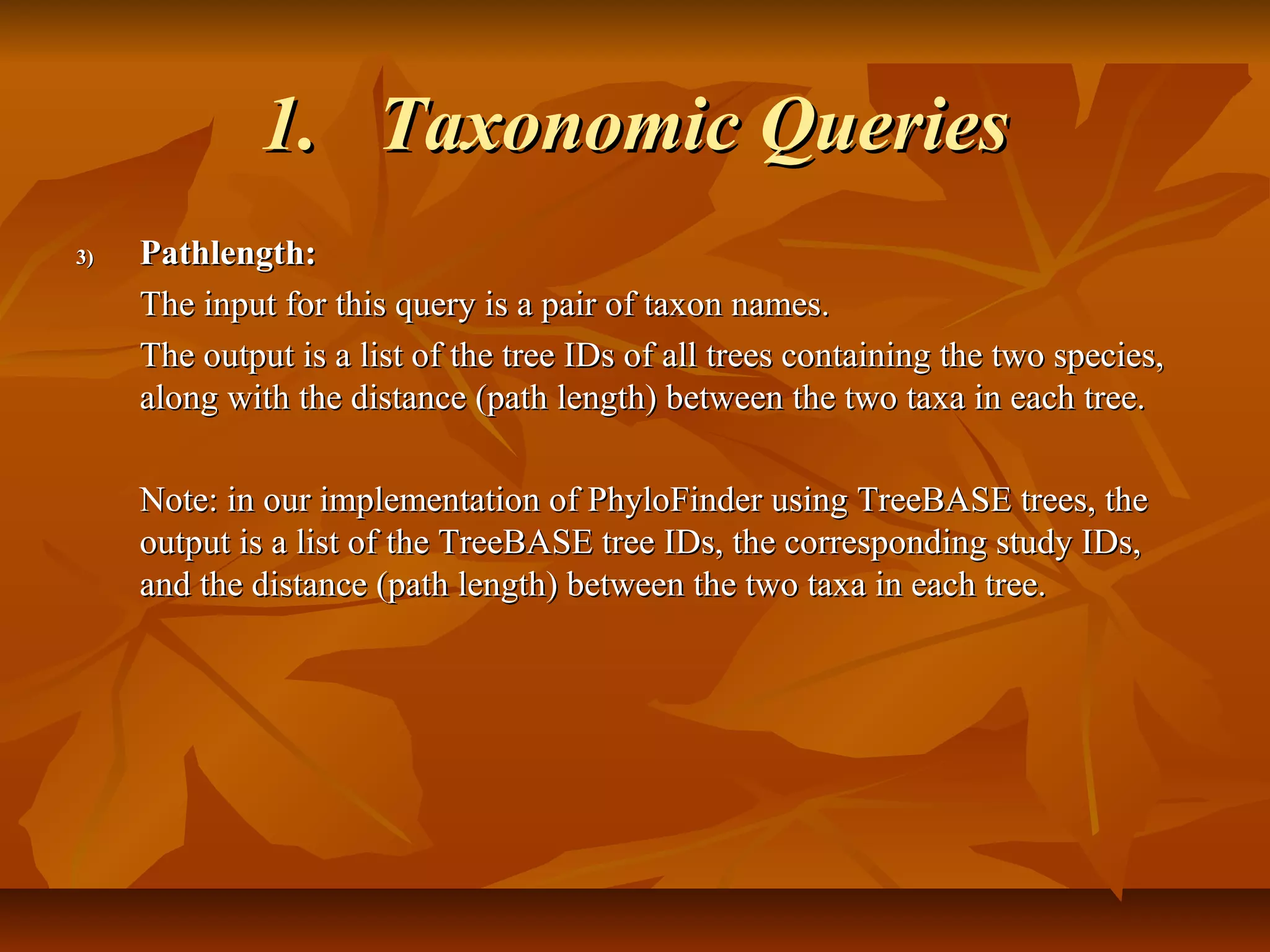 1.1. Taxonomic QueriesTaxonomic Queries
3)3) Pathlength:Pathlength:
The input for this query is a pair of taxon names.The input for this query is a pair of taxon names.
The output is a list of the tree IDs of all trees containing the two species,The output is a list of the tree IDs of all trees containing the two species,
along with the distance (path length) between the two taxa in each tree.along with the distance (path length) between the two taxa in each tree.
Note: in our implementation of PhyloFinder using TreeBASE trees, theNote: in our implementation of PhyloFinder using TreeBASE trees, the
output is a list of the TreeBASE tree IDs, the corresponding study IDs,output is a list of the TreeBASE tree IDs, the corresponding study IDs,
and the distance (path length) between the two taxa in each tree.and the distance (path length) between the two taxa in each tree.
 