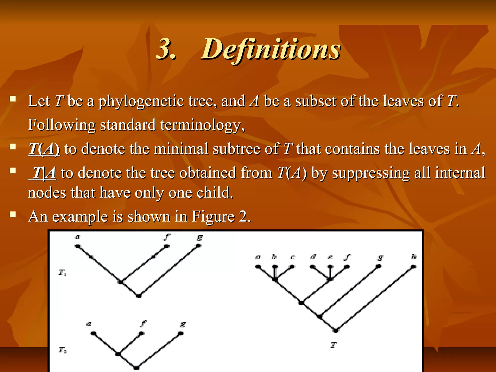 3.3. DefinitionsDefinitions
 LetLet TT be a phylogenetic tree, andbe a phylogenetic tree, and AA be a subset of the leaves ofbe a subset of the leaves of TT..
Following standard terminology,Following standard terminology,
 TT((AA)) to denote the minimal subtree ofto denote the minimal subtree of TT that contains the leaves inthat contains the leaves in AA,,
 TT||AA to denote the tree obtained fromto denote the tree obtained from TT((AA) by suppressing all internal) by suppressing all internal
nodes that have only one child.nodes that have only one child.
 An example is shown in Figure 2.An example is shown in Figure 2.
 