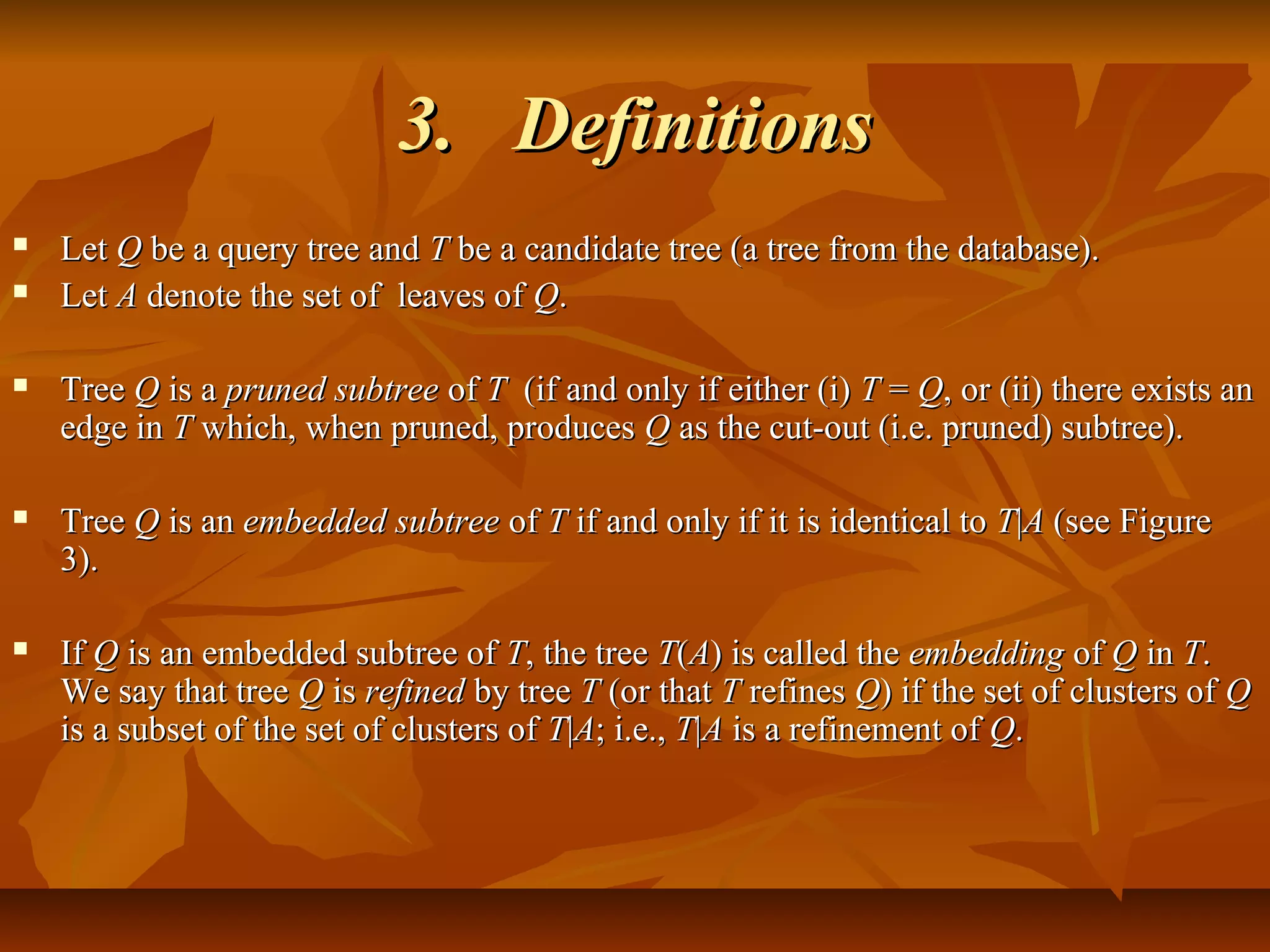 3.3. DefinitionsDefinitions
 LetLet QQ be a query tree andbe a query tree and TT be a candidate tree (a tree from the database).be a candidate tree (a tree from the database).
 LetLet AA denote the set of leaves ofdenote the set of leaves of QQ..
 TreeTree QQ is ais a pruned subtreepruned subtree ofof TT (if and only if either (i)(if and only if either (i) TT == QQ, or (ii) there exists an, or (ii) there exists an
edge inedge in TT which, when pruned, produceswhich, when pruned, produces QQ as the cut-out (i.e. pruned) subtree).as the cut-out (i.e. pruned) subtree).
 TreeTree QQ is anis an embedded subtreeembedded subtree ofof TT if and only if it is identical toif and only if it is identical to TT||AA (see Figure(see Figure
3).3).
 IfIf QQ is an embedded subtree ofis an embedded subtree of TT, the tree, the tree TT((AA) is called the) is called the embeddingembedding ofof QQ inin TT..
We say that treeWe say that tree QQ isis refinedrefined by treeby tree TT (or that(or that TT refinesrefines QQ) if the set of clusters of) if the set of clusters of QQ
is a subset of the set of clusters ofis a subset of the set of clusters of TT||AA; i.e.,; i.e., TT||AA is a refinement ofis a refinement of QQ..
 