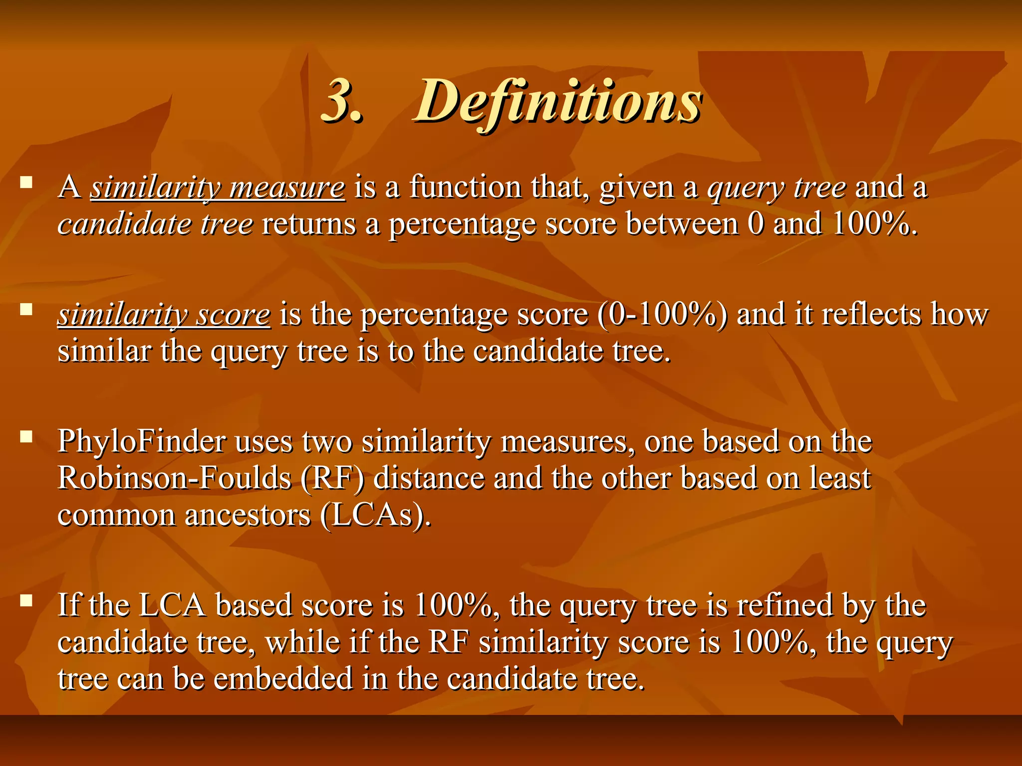 3.3. DefinitionsDefinitions
 AA similarity measuresimilarity measure is a function that, given ais a function that, given a query treequery tree and aand a
candidate treecandidate tree returns a percentage score between 0 and 100%.returns a percentage score between 0 and 100%.
 similarity scoresimilarity score is the percentage score (0-100%) and it reflects howis the percentage score (0-100%) and it reflects how
similar the query tree is to the candidate tree.similar the query tree is to the candidate tree.
 PhyloFinder uses two similarity measures, one based on thePhyloFinder uses two similarity measures, one based on the
Robinson-Foulds (RF) distance and the other based on leastRobinson-Foulds (RF) distance and the other based on least
common ancestors (LCAs).common ancestors (LCAs).
 If the LCA based score is 100%, the query tree is refined by theIf the LCA based score is 100%, the query tree is refined by the
candidate tree, while if the RF similarity score is 100%, the querycandidate tree, while if the RF similarity score is 100%, the query
tree can be embedded in the candidate tree.tree can be embedded in the candidate tree.
 