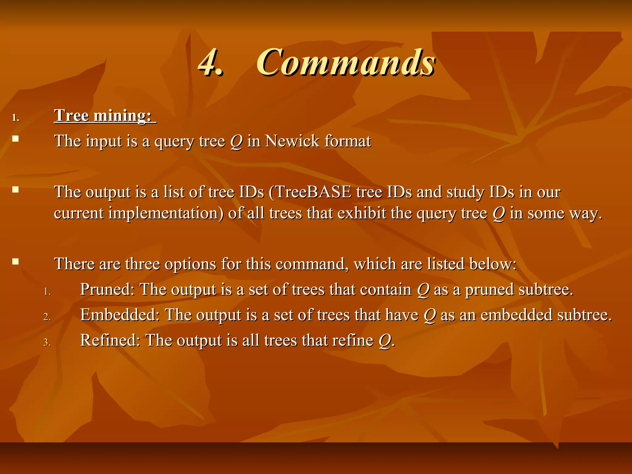 4.4. CommandsCommands
1.1. Tree mining:Tree mining:
 The input is a query treeThe input is a query tree QQ in Newick formatin Newick format
 The output is a list of tree IDs (TreeBASE tree IDs and study IDs in ourThe output is a list of tree IDs (TreeBASE tree IDs and study IDs in our
current implementation) of all trees that exhibit the query treecurrent implementation) of all trees that exhibit the query tree QQ in some way.in some way.
 There are three options for this command, which are listed below:There are three options for this command, which are listed below:
1.1. Pruned: The output is a set of trees that containPruned: The output is a set of trees that contain QQ as a pruned subtree.as a pruned subtree.
2.2. Embedded: The output is a set of trees that haveEmbedded: The output is a set of trees that have QQ as an embedded subtree.as an embedded subtree.
3.3. Refined: The output is all trees that refineRefined: The output is all trees that refine QQ..
 