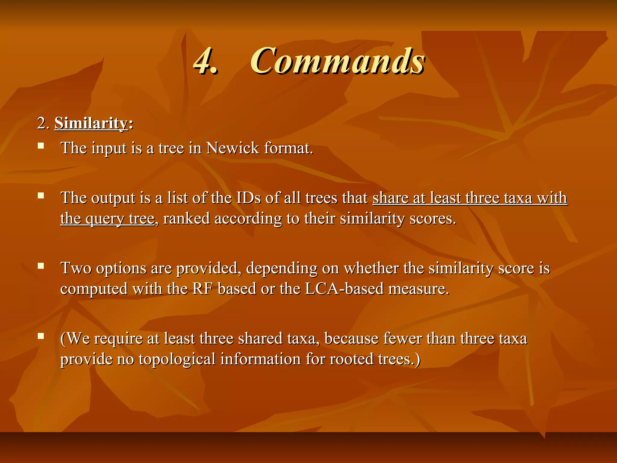 4.4. CommandsCommands
2.2. SimilaritySimilarity::
 The input is a tree in Newick format.The input is a tree in Newick format.
 The output is a list of the IDs of all trees thatThe output is a list of the IDs of all trees that share at least three taxa withshare at least three taxa with
the query treethe query tree, ranked according to their similarity scores., ranked according to their similarity scores.
 Two options are provided, depending on whether the similarity score isTwo options are provided, depending on whether the similarity score is
computed with the RF based or the LCA-based measure.computed with the RF based or the LCA-based measure.
 (We require at least three shared taxa, because fewer than three taxa(We require at least three shared taxa, because fewer than three taxa
provide no topological information for rooted trees.)provide no topological information for rooted trees.)
 